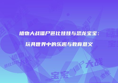 植物大战僵尸芭比娃娃与恐龙宝宝：玩具世界中的乐趣与教育意义