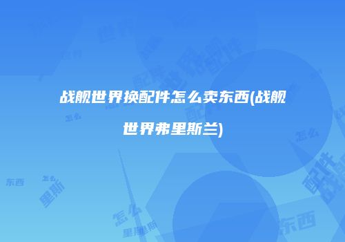 战舰世界换配件怎么卖东西(战舰世界弗里斯兰)