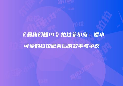 《最终幻想14》拉拉菲尔族：矮小可爱的拉拉肥背后的故事与争议