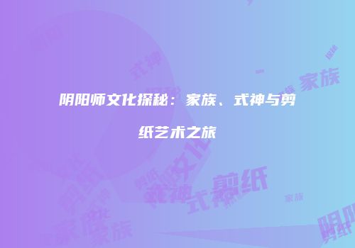 阴阳师文化探秘：家族、式神与剪纸艺术之旅