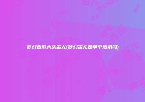 梦幻西游大战蚩尤(梦幻蚩尤是单个法术吗)