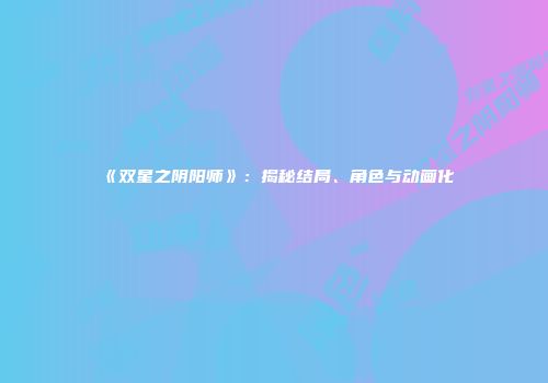 《双星之阴阳师》：揭秘结局、角色与动画化