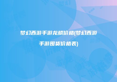 梦幻西游手游龙鳞价格(梦幻西游手游囤货价格表)