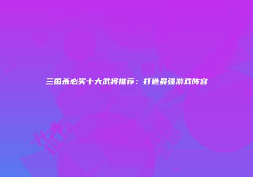 三国杀必买十大武将推荐：打造最强游戏阵容