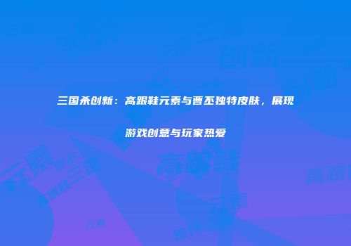 三国杀创新：高跟鞋元素与曹丕独特皮肤，展现游戏创意与玩家热爱