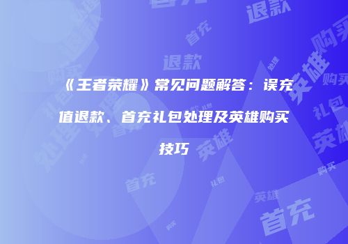 《王者荣耀》常见问题解答：误充值退款、首充礼包处理及英雄购买技巧