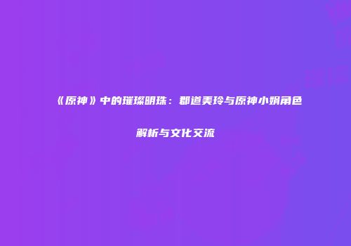 《原神》中的璀璨明珠：郡道美玲与原神小娟角色解析与文化交流