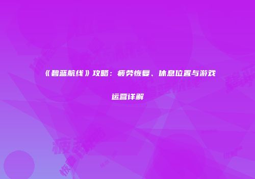 《碧蓝航线》攻略：疲劳恢复、休息位置与游戏运营详解