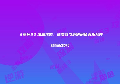 《崩坏3》深渊攻略：逆游战与游侠角色解析及阵容搭配技巧