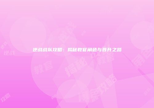 逆战战队攻略：揭秘教官角色与晋升之路
