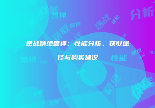 逆战精绝兽神：性能分析、获取途径与购买建议