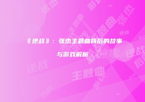 《逆战》：张杰主题曲背后的故事与游戏解析