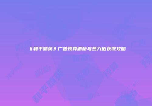 《和平精英》广告预算解析与热力值获取攻略