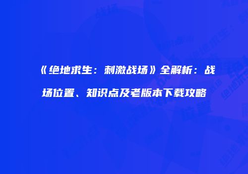 《绝地求生：刺激战场》全解析：战场位置、知识点及老版本下载攻略