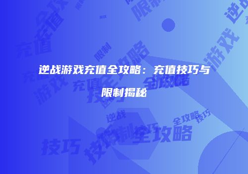 逆战游戏充值全攻略：充值技巧与限制揭秘