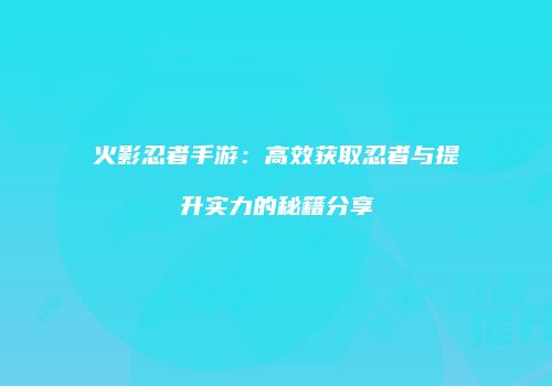火影忍者手游：高效获取忍者与提升实力的秘籍分享