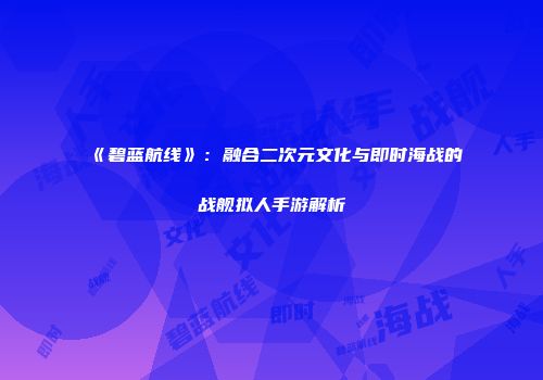 《碧蓝航线》：融合二次元文化与即时海战的战舰拟人手游解析