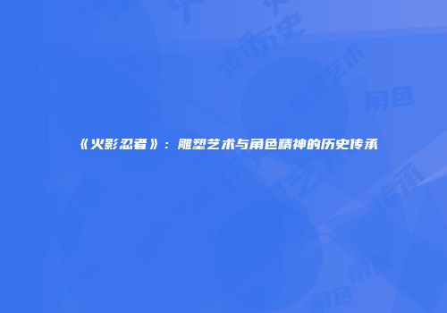 《火影忍者》：雕塑艺术与角色精神的历史传承