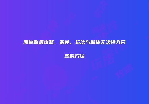 原神联机攻略：条件、玩法与解决无法进入问题的方法