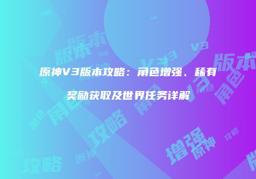 原神V3版本攻略：角色增强、稀有奖励获取及世界任务详解