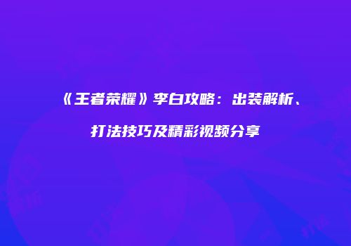 《王者荣耀》李白攻略：出装解析、打法技巧及精彩视频分享