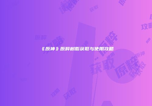 《原神》原粹树脂获取与使用攻略