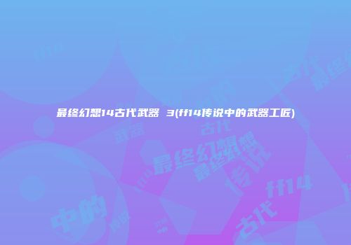 最终幻想14古代武器 3(ff14传说中的武器工匠)
