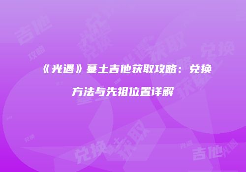 《光遇》墓土吉他获取攻略：兑换方法与先祖位置详解