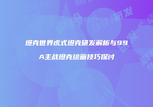 坦克世界虎式坦克研发解析与99A主战坦克绘画技巧探讨