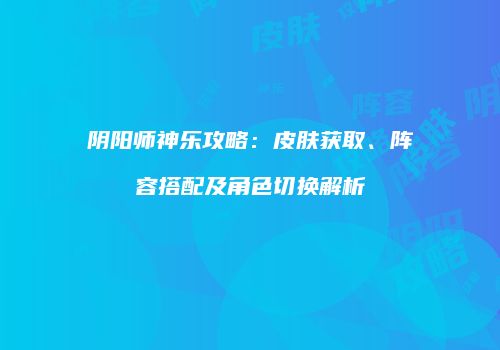 阴阳师神乐攻略：皮肤获取、阵容搭配及角色切换解析