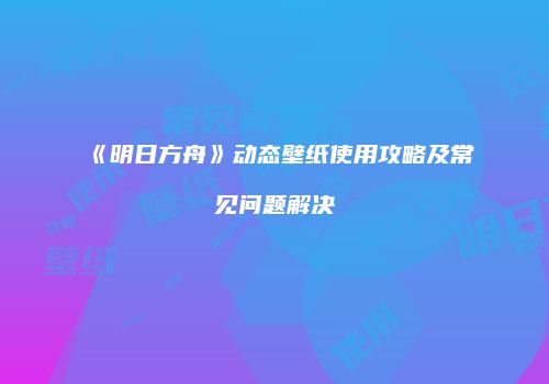 《明日方舟》动态壁纸使用攻略及常见问题解决