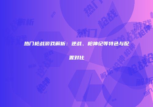 热门枪战游戏解析：逆战、枪神纪等特色与配置对比