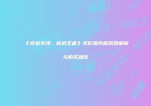 《穿越火线：枪战王者》无影强势版武器解析与购买建议