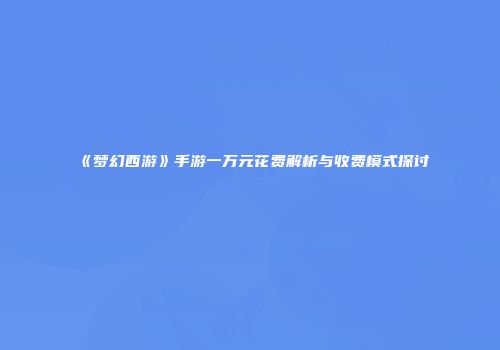 《梦幻西游》手游一万元花费解析与收费模式探讨