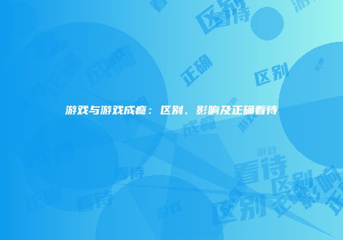 游戏与游戏成瘾：区别、影响及正确看待
