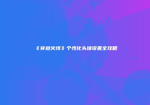 《穿越火线》个性化头像设置全攻略