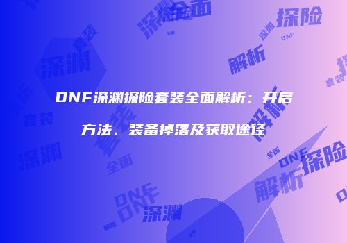 DNF深渊探险套装全面解析：开启方法、装备掉落及获取途径