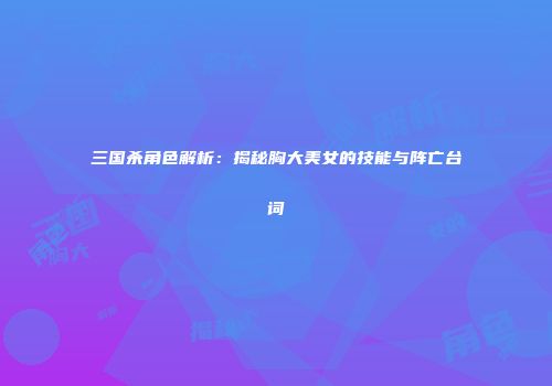 三国杀角色解析：揭秘胸大美女的技能与阵亡台词