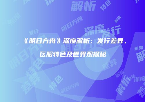 《明日方舟》深度解析：发行差异、区服特色及世界观探秘
