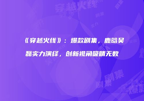 《穿越火线》：爆款剧集，鹿晗吴磊实力演绎，创新视角吸睛无数