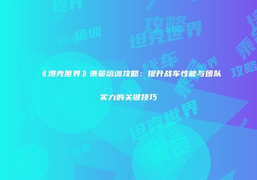 《坦克世界》乘员培训攻略：提升战车性能与团队实力的关键技巧