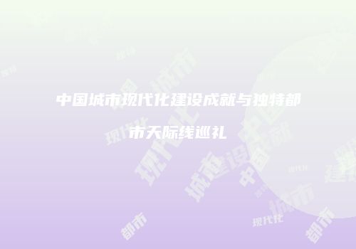 中国城市现代化建设成就与独特都市天际线巡礼