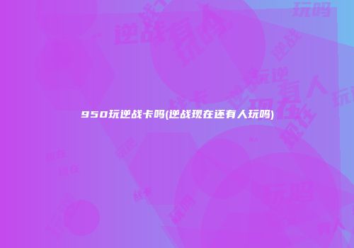 950玩逆战卡吗(逆战现在还有人玩吗)