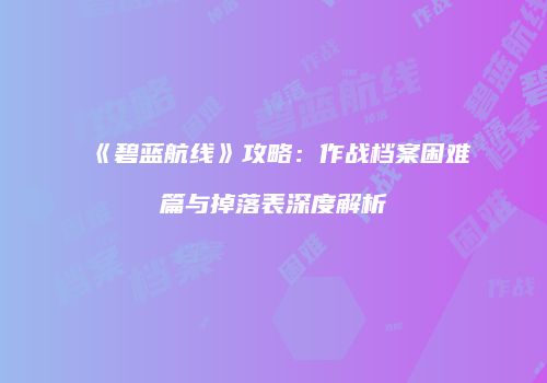 《碧蓝航线》攻略：作战档案困难篇与掉落表深度解析