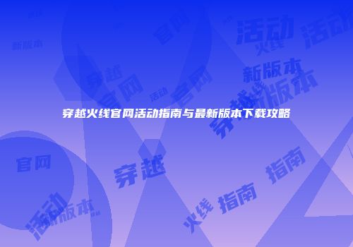 穿越火线官网活动指南与最新版本下载攻略