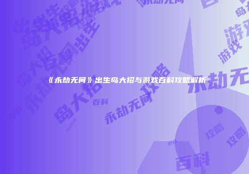 《永劫无间》出生岛大招与游戏百科攻略解析