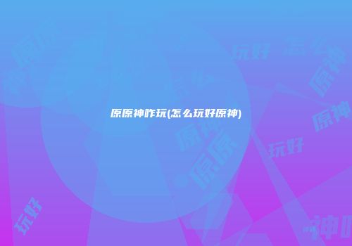 原原神咋玩(怎么玩好原神)
