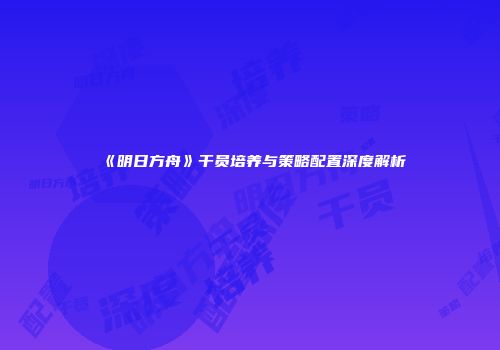 《明日方舟》干员培养与策略配置深度解析