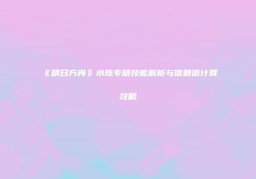 《明日方舟》水陈专精技能解析与信赖值计算攻略