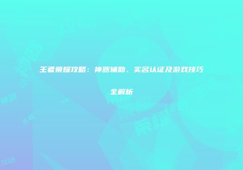 王者荣耀攻略：神器辅助、实名认证及游戏技巧全解析
